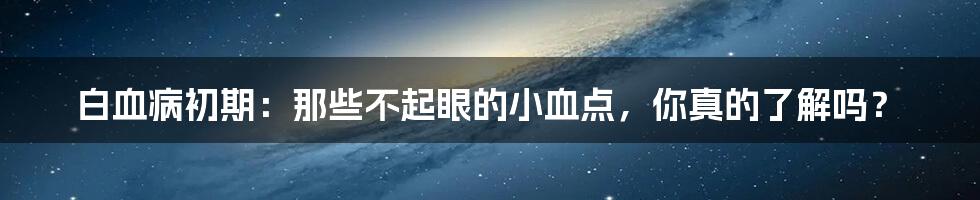 白血病初期：那些不起眼的小血点，你真的了解吗？