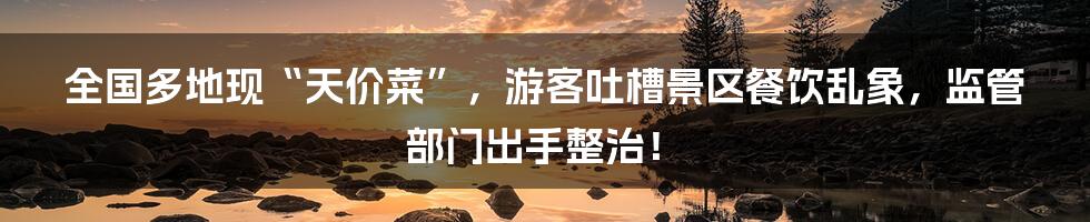 全国多地现“天价菜”,游客吐槽景区餐饮乱象,监管部门出手整治!