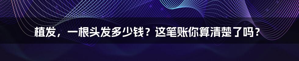 植发,一根头发多少钱?这笔账你算清楚了吗?