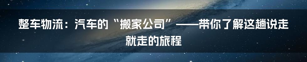整车物流:汽车的“搬家公司”——带你了解这趟说走就走的旅程