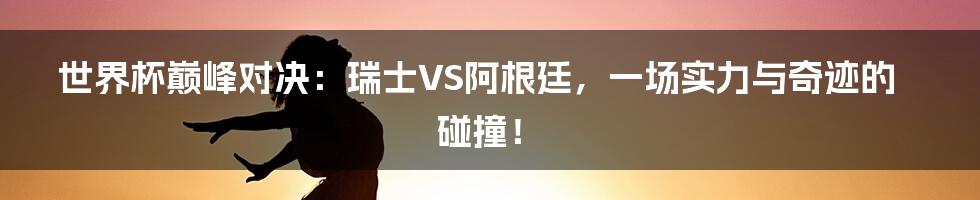 世界杯巅峰对决:瑞士VS阿根廷,一场实力与奇迹的碰撞!