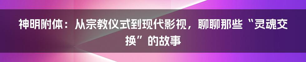 神明附体:从宗教仪式到现代影视,聊聊那些“灵魂交换”的故事