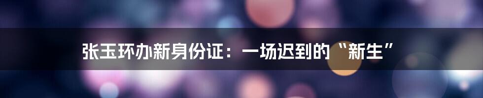 张玉环办新身份证:一场迟到的“新生”