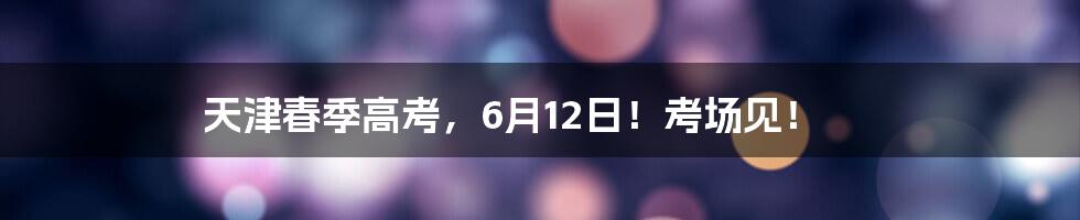 天津春季高考,6月12日!考场见!