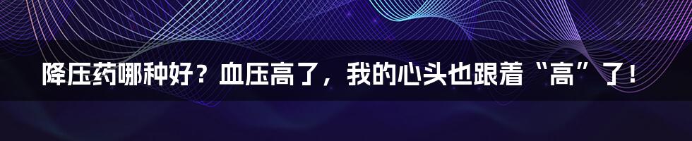 降压药哪种好?血压高了,我的心头也跟着“高”了!