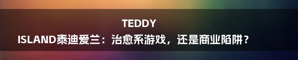 TEDDY ISLAND泰迪爱兰:治愈系游戏,还是商业陷阱?
