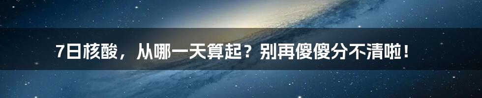 7日核酸,从哪一天算起?别再傻傻分不清啦!