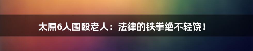 太原6人围殴老人:法律的铁拳绝不轻饶!