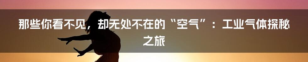 那些你看不见,却无处不在的“空气”:工业气体探秘之旅