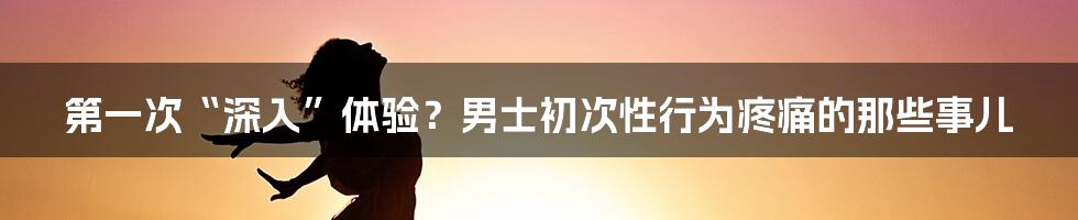 第一次“深入”体验？男士初次性行为疼痛的那些事儿