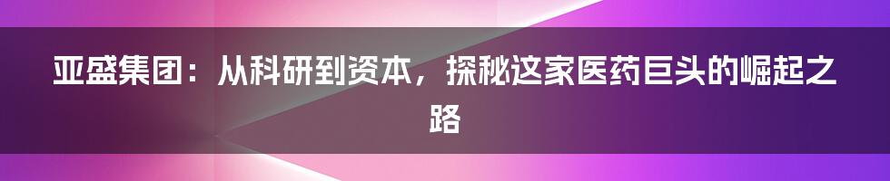 亚盛集团:从科研到资本,探秘这家医药巨头的崛起之路