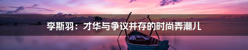 李斯羽:才华与争议并存的时尚弄潮儿