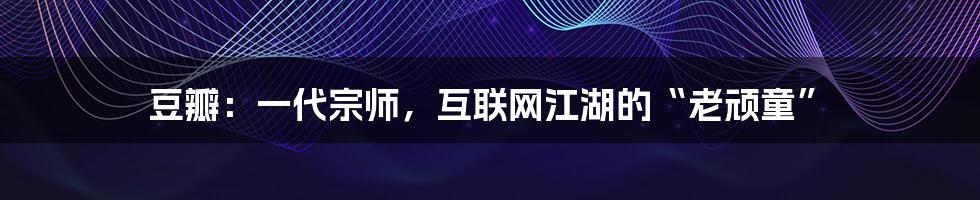 豆瓣:一代宗师,互联网江湖的“老顽童”