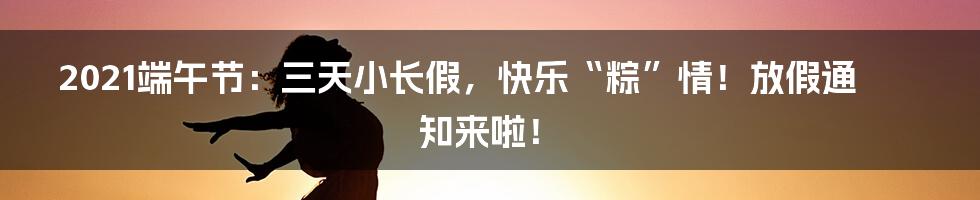 2021端午节:三天小长假,快乐“粽”情!放假通知来啦!