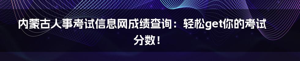 内蒙古人事考试信息网成绩查询:轻松get你的考试分数!