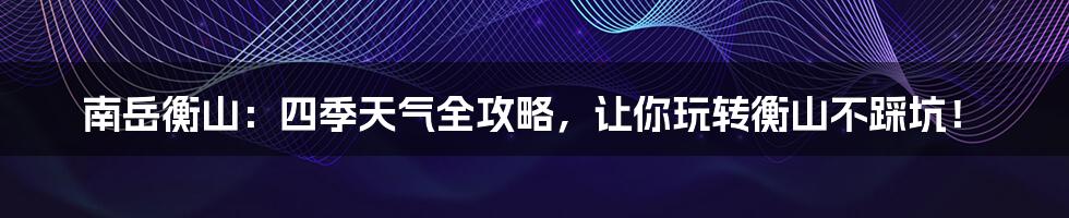 南岳衡山:四季天气全攻略,让你玩转衡山不踩坑!