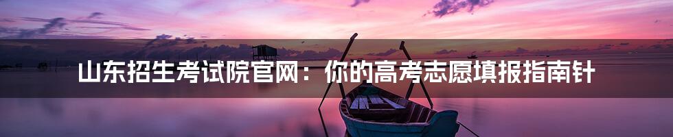 山东招生考试院官网:你的高考志愿填报指南针