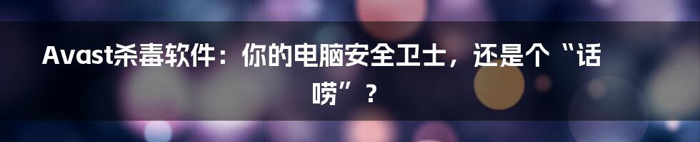 Avast杀毒软件:你的电脑安全卫士,还是个“话唠”?