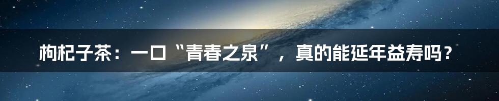 枸杞子茶：一口“青春之泉”，真的能延年益寿吗？