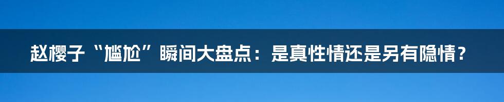 赵樱子“尴尬”瞬间大盘点:是真性情还是另有隐情?
