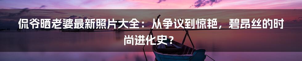 侃爷晒老婆最新照片大全:从争议到惊艳,碧昂丝的时尚进化史?