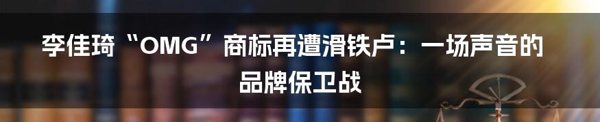 李佳琦“OMG”商标再遭滑铁卢:一场声音的品牌保卫战