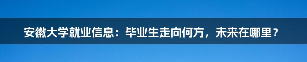 安徽大学就业信息:毕业生走向何方,未来在哪里?