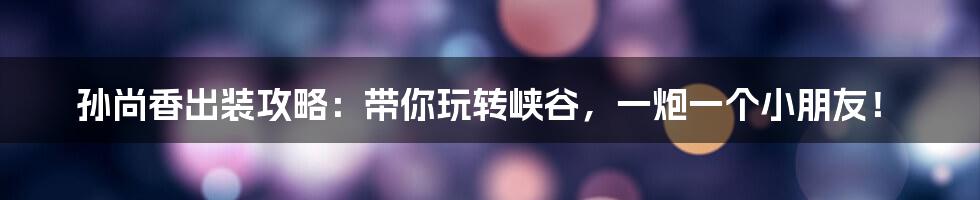 孙尚香出装攻略:带你玩转峡谷,一炮一个小朋友!