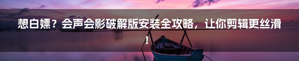 想白嫖？会声会影破解版安装全攻略，让你剪辑更丝滑！
