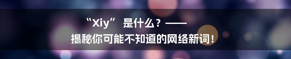 “Xiy” 是什么？—— 揭秘你可能不知道的网络新词！