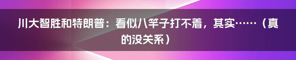 川大智胜和特朗普：看似八竿子打不着，其实……（真的没关系）