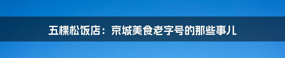 五棵松饭店:京城美食老字号的那些事儿
