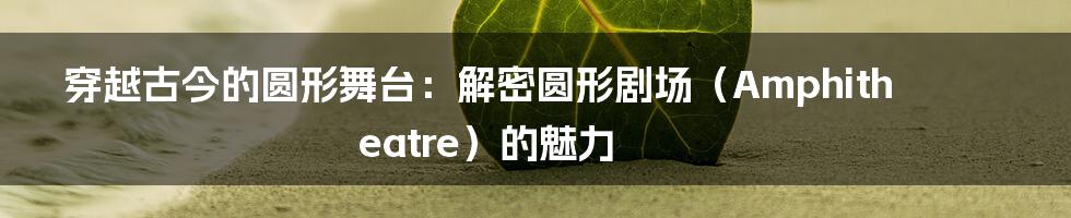 穿越古今的圆形舞台:解密圆形剧场(Amphitheatre)的魅力