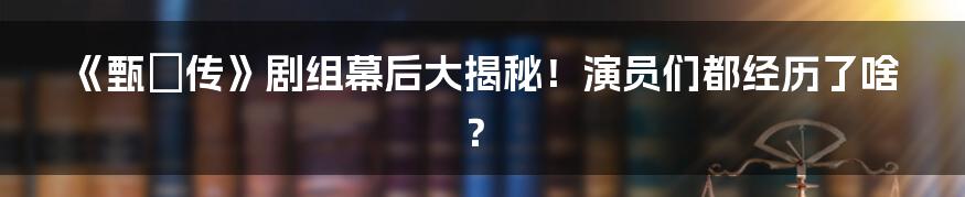 《甄嬛传》剧组幕后大揭秘!演员们都经历了啥?