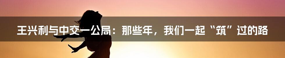 王兴利与中交一公局:那些年,我们一起“筑”过的路