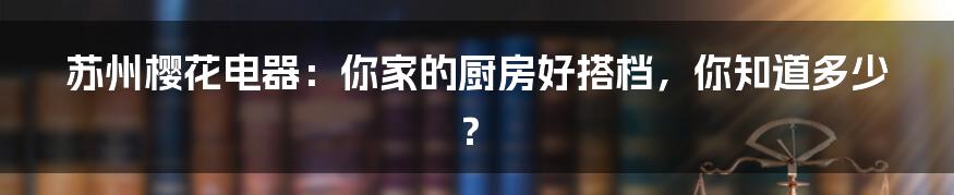 苏州樱花电器:你家的厨房好搭档,你知道多少?