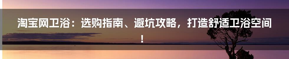 淘宝网卫浴：选购指南、避坑攻略，打造舒适卫浴空间！