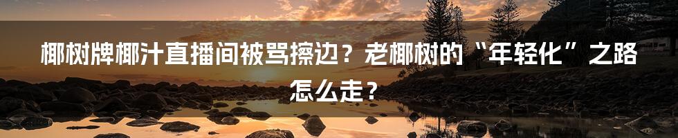 椰树牌椰汁直播间被骂擦边?老椰树的“年轻化”之路怎么走?