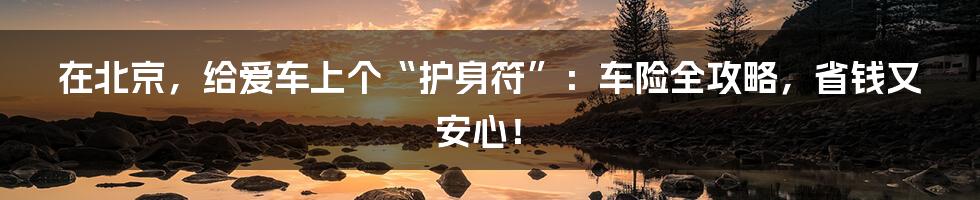 在北京,给爱车上个“护身符”:车险全攻略,省钱又安心!