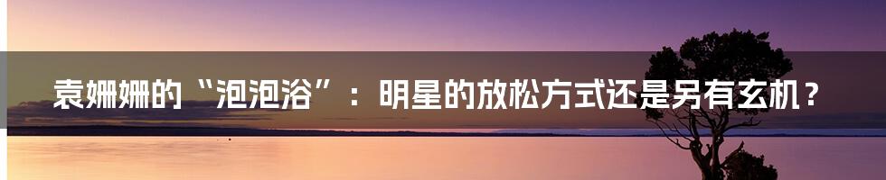 袁姗姗的“泡泡浴”:明星的放松方式还是另有玄机?