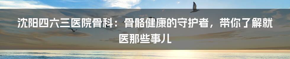 沈阳四六三医院骨科:骨骼健康的守护者,带你了解就医那些事儿