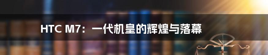 HTC M7:一代机皇的辉煌与落幕