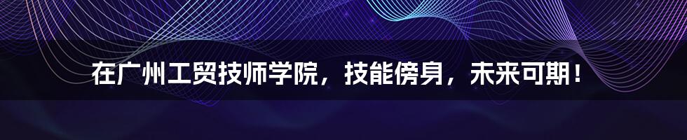 在广州工贸技师学院,技能傍身,未来可期!