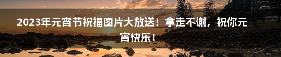 2023年元宵节祝福图片大放送!拿走不谢,祝你元宵快乐!
