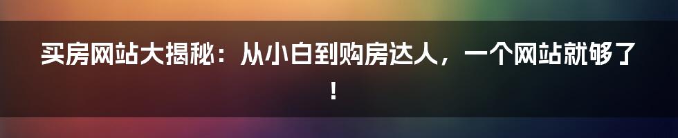 买房网站大揭秘：从小白到购房达人，一个网站就够了！