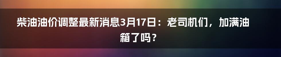 柴油油价调整最新消息3月17日:老司机们,加满油箱了吗?