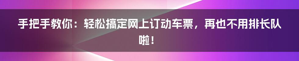 手把手教你:轻松搞定网上订动车票,再也不用排长队啦!