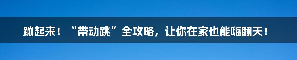 蹦起来!“带动跳”全攻略,让你在家也能嗨翻天!