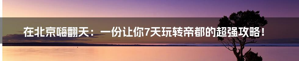在北京嗨翻天：一份让你7天玩转帝都的超强攻略！