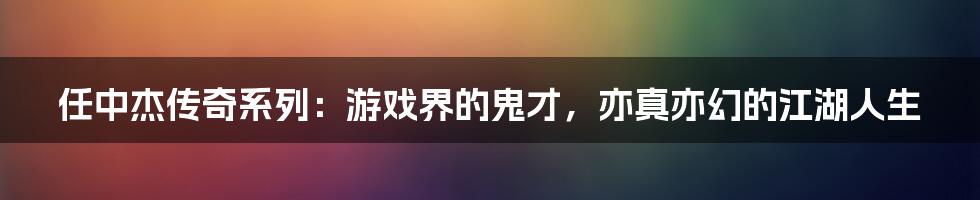 任中杰传奇系列:游戏界的鬼才,亦真亦幻的江湖人生